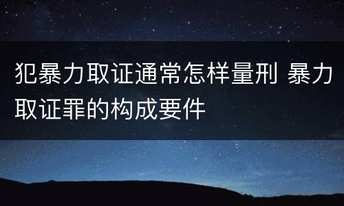 犯暴力取证通常怎样量刑 暴力取证罪的构成要件