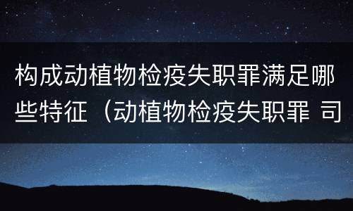 构成动植物检疫失职罪满足哪些特征（动植物检疫失职罪 司法解释）
