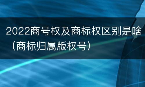 2022商号权及商标权区别是啥（商标归属版权号）