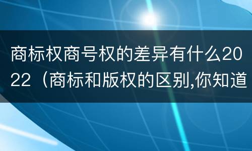 商标权商号权的差异有什么2022（商标和版权的区别,你知道多少?）