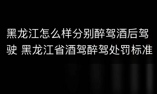 黑龙江怎么样分别醉驾酒后驾驶 黑龙江省酒驾醉驾处罚标准