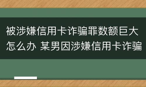 被涉嫌信用卡诈骗罪数额巨大怎么办 某男因涉嫌信用卡诈骗罪被公安机关立案侦查