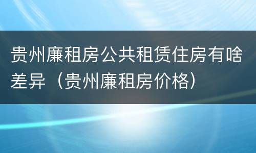 贵州廉租房公共租赁住房有啥差异（贵州廉租房价格）