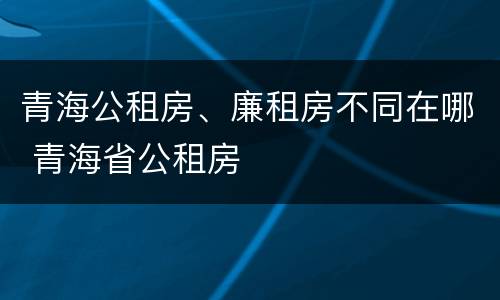 青海公租房、廉租房不同在哪 青海省公租房