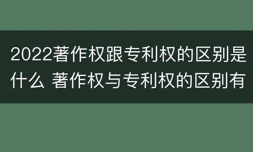 2022著作权跟专利权的区别是什么 著作权与专利权的区别有哪些