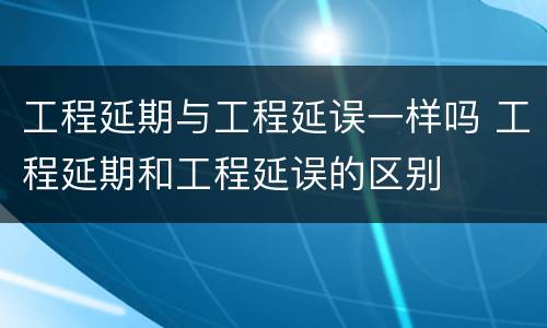 工程延期与工程延误一样吗 工程延期和工程延误的区别