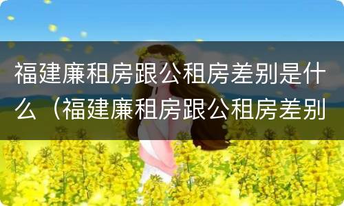 福建廉租房跟公租房差别是什么（福建廉租房跟公租房差别是什么呢）
