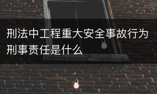 刑法中工程重大安全事故行为刑事责任是什么