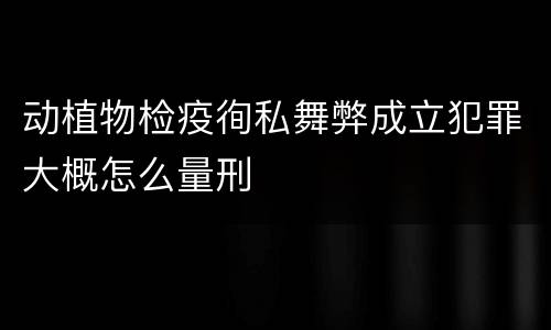 动植物检疫徇私舞弊成立犯罪大概怎么量刑