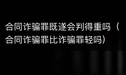 合同诈骗罪既遂会判得重吗（合同诈骗罪比诈骗罪轻吗）