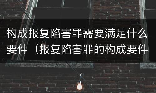 构成报复陷害罪需要满足什么要件（报复陷害罪的构成要件）