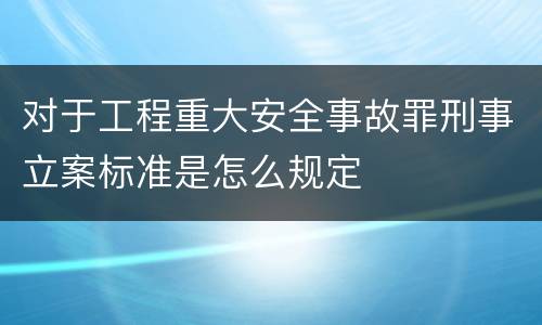 对于工程重大安全事故罪刑事立案标准是怎么规定