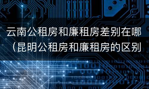云南公租房和廉租房差别在哪（昆明公租房和廉租房的区别）