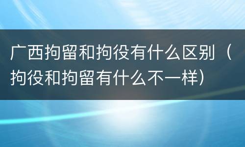 广西拘留和拘役有什么区别（拘役和拘留有什么不一样）