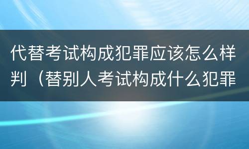 代替考试构成犯罪应该怎么样判（替别人考试构成什么犯罪）