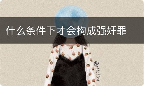 什么条件下才会构成强奸罪