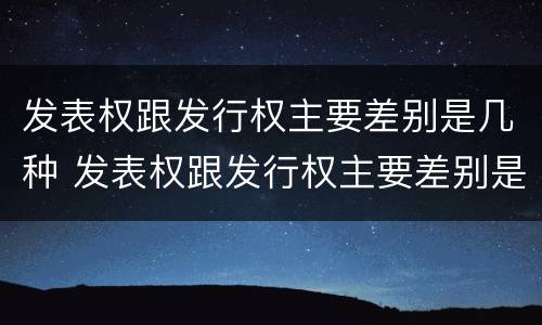 发表权跟发行权主要差别是几种 发表权跟发行权主要差别是几种情况