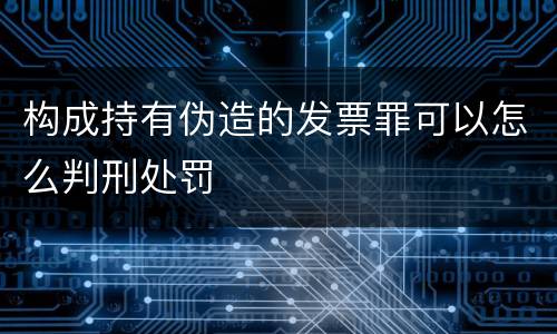 构成持有伪造的发票罪可以怎么判刑处罚