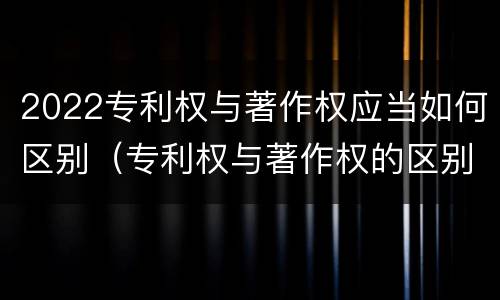 2022专利权与著作权应当如何区别（专利权与著作权的区别）