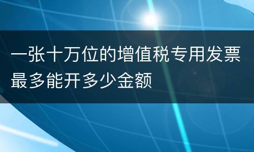一张十万位的增值税专用发票最多能开多少金额