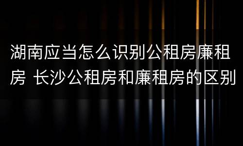 湖南应当怎么识别公租房廉租房 长沙公租房和廉租房的区别
