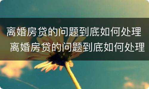 离婚房贷的问题到底如何处理 离婚房贷的问题到底如何处理好