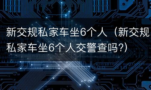 新交规私家车坐6个人（新交规私家车坐6个人交警查吗?）