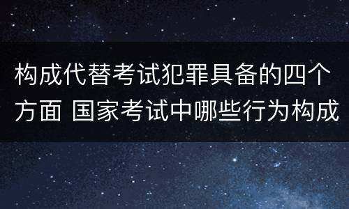 构成代替考试犯罪具备的四个方面 国家考试中哪些行为构成犯罪