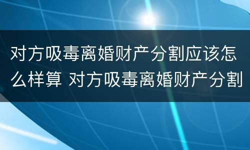 对方吸毒离婚财产分割应该怎么样算 对方吸毒离婚财产分割应该怎么样算呢