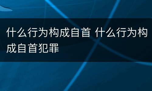 什么行为构成自首 什么行为构成自首犯罪