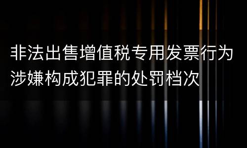 非法出售增值税专用发票行为涉嫌构成犯罪的处罚档次