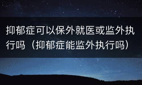 抑郁症可以保外就医或监外执行吗（抑郁症能监外执行吗）