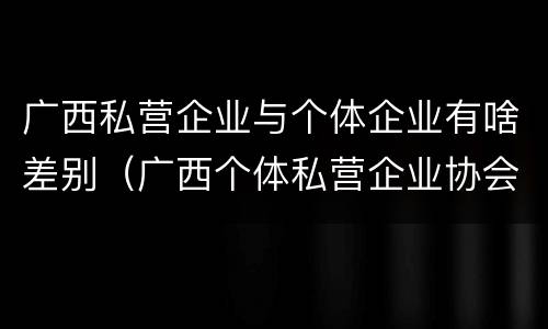 广西私营企业与个体企业有啥差别（广西个体私营企业协会）