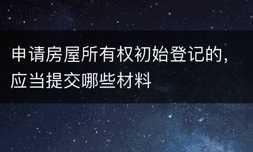 申请房屋所有权初始登记的，应当提交哪些材料