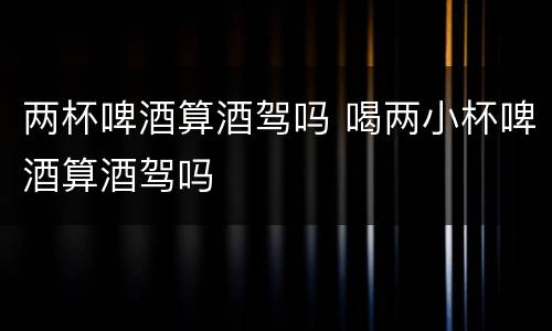 两杯啤酒算酒驾吗 喝两小杯啤酒算酒驾吗