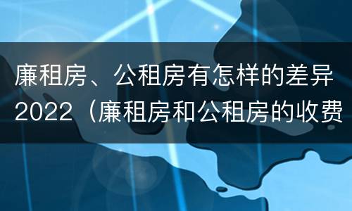 廉租房、公租房有怎样的差异2022（廉租房和公租房的收费标准）