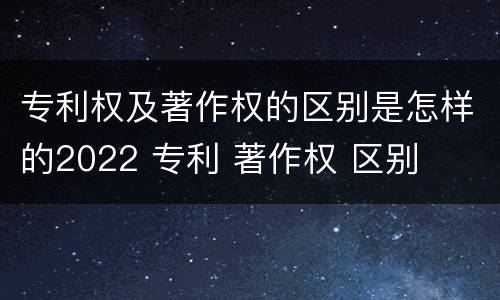 专利权及著作权的区别是怎样的2022 专利 著作权 区别