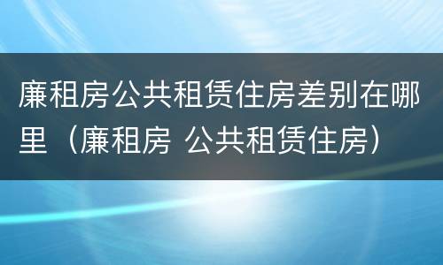 廉租房公共租赁住房差别在哪里（廉租房 公共租赁住房）