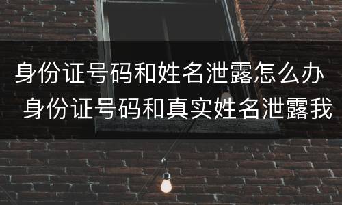 身份证号码和姓名泄露怎么办 身份证号码和真实姓名泄露我该怎么办