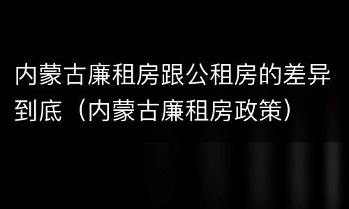 内蒙古廉租房跟公租房的差异到底(内蒙古廉租房政策)
