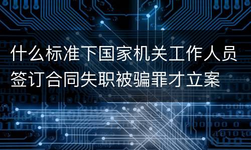 什么标准下国家机关工作人员签订合同失职被骗罪才立案