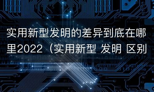 实用新型发明的差异到底在哪里2022(实用新型 发明 区别)
