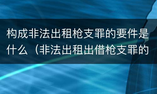 构成非法出租枪支罪的要件是什么（非法出租出借枪支罪的构成要件）