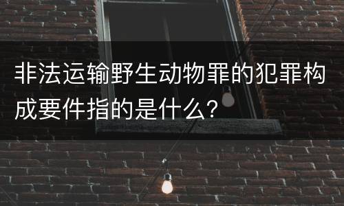 非法运输野生动物罪的犯罪构成要件指的是什么？