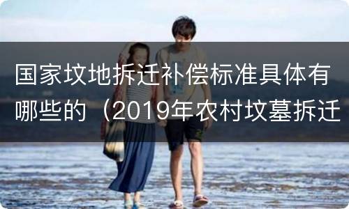 国家坟地拆迁补偿标准具体有哪些的（2019年农村坟墓拆迁补偿标准）