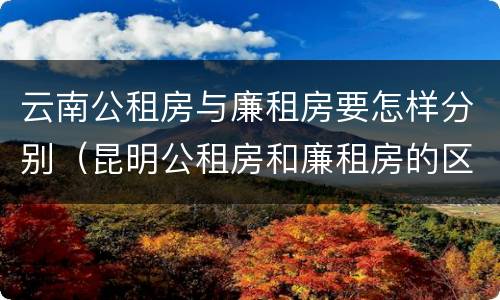 云南公租房与廉租房要怎样分别（昆明公租房和廉租房的区别）