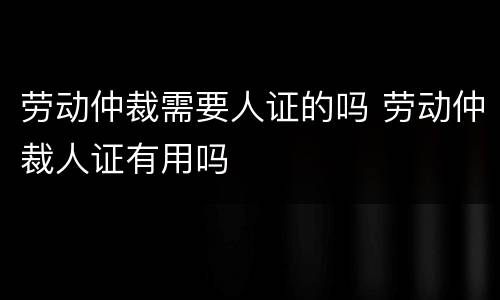 劳动仲裁需要人证的吗 劳动仲裁人证有用吗