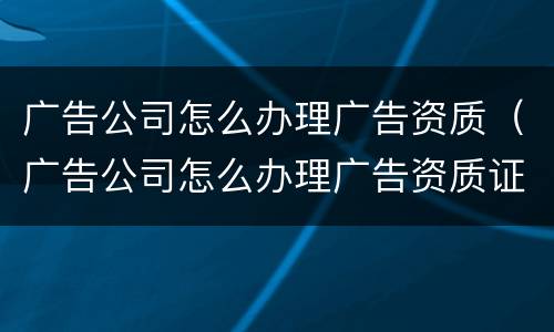 广告公司怎么办理广告资质（广告公司怎么办理广告资质证书）