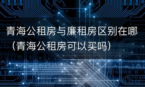 青海公租房与廉租房区别在哪（青海公租房可以买吗）