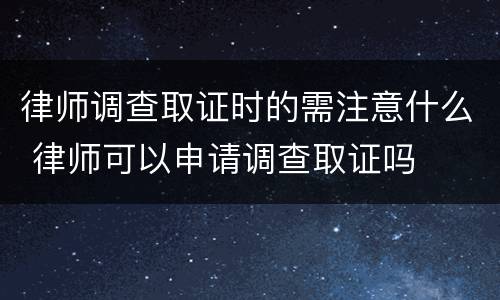 律师调查取证时的需注意什么 律师可以申请调查取证吗
